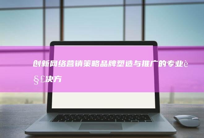 创新网络营销策略：品牌塑造与推广的专业解决方案